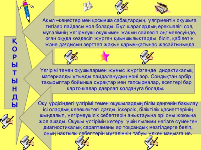 Қ О  Р  Ы  Т  Ы  Н  Д  Ы Ақыл –кеңестер мен қосымша сабақтардың, үлгірмейтін оқушыға тигізер пайдасы мол болады. Бұл шаралардың ерекшелігі сол, мұғалімнің үлгірмеуші оқушымен жақын сөйлесіп әңгімелесуінде, оған оқуда кездесіп жүрген қиыншылықтарды біліп, қабілетін және дағдысын зерттеп жақын қарым-қатынас жасайтынында Үлгірімі төмен оқушылармен жұмыс жүргізгенде дидактикалық материалды ұтымды пайдаланудың мәні зор. Сондықтан әрбір тақырыптар бойынша сұрақтар мен тапсырмалар, есептері бар карточкалар даярлап қолдануға болады. Оқу үрдісіндегі үлгірімі төмен оқушылардың білім деңгейін бақылау ісі олардың келешектегі дағды, іскерлік, біліктілік қасиеттерінің шыңдалып, үлгірмеушілік себептерін анықтауына әрі оны жоюына жол ашады. Оқушы үлгірімін көтеру үшін ғылыми негізге сүйенген диагностикалық сараптаманы әр тоқсандық мезгілдерге бөліп, оның нақтылы себептерін мұғалімнің табуы үлкен маңызға ие.