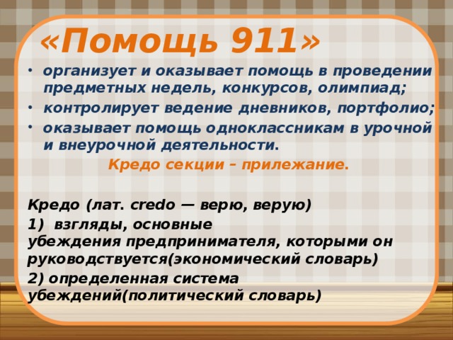 «Помощь 911» организует и оказывает помощь в проведении предметных недель, конкурсов, олимпиад; контролирует ведение дневников, портфолио; оказывает помощь одноклассникам в урочной и внеурочной деятельности. Кредо секции – прилежание.  Кредо (лат. credo — верю, верую) 1)  взгляды, основные убеждения предпринимателя, которыми он руководствуется(экономический словарь) 2) определенная система убеждений(политический словарь)