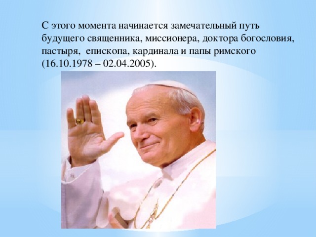 С этого момента начинается замечательный путь будущего священника, миссионера, доктора богословия, пастыря, епископа, кардинала и папы римского (16.10.1978 – 02.04.2005).