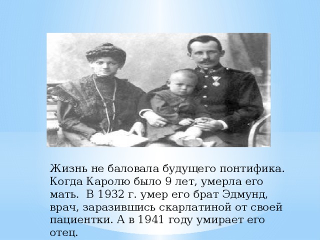 Жизнь не баловала будущего понтифика. Когда Каролю было 9 лет, умерла его мать. В 1932 г. умер его брат Эдмунд, врач, заразившись скарлатиной от своей пациентки. А в 1941 году умирает его отец.