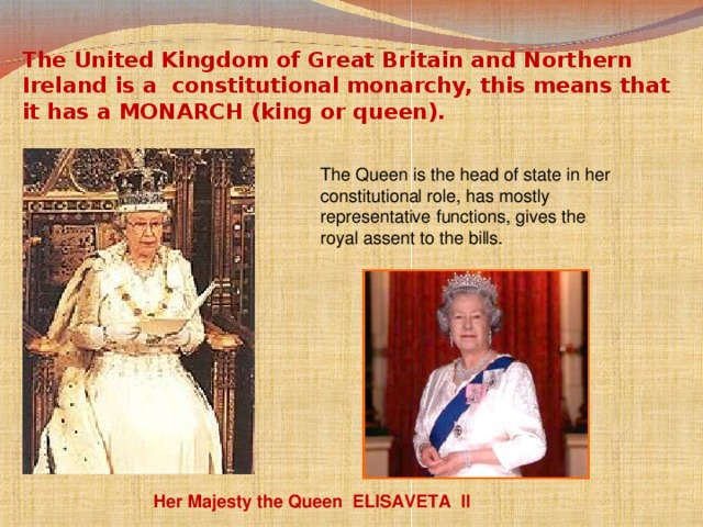 The United Kingdom of Great Britain and Northern Ireland is a constitutional monarchy, this means that it has a MONARCH (king or queen). The Queen is the head of state in her constitutional role, has mostly representative functions, gives the royal assent to the bills.  Her Majesty the Queen  ELISAVETA II