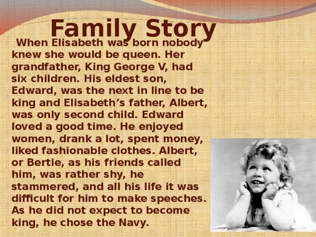 Family Story         When Elisabeth was born nobody knew she would be queen. Her grandfather, King George V, had six children. His eldest son, Edward, was the next in line to be king and Elisabeth’s father, Albert, was only second child. Edward loved a good time. He enjoyed women, drank a lot, spent money, liked fashionable clothes. Albert, or Bertie, as his friends called him, was rather shy, he stammered, and all his life it was difficult for him to make speeches. As he did not expect to become king, he chose the Navy.