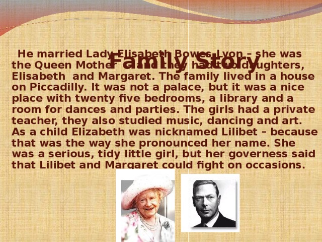      Family Story    He married Lady Elisabeth Bowes-Lyon – she was the Queen Mother  – and they had two daughters, Elisabeth  and Margaret. The family lived in a house on Piccadilly. It was not a palace, but it was a nice place with twenty five bedrooms, a library and a room for dances and parties. The girls had a private teacher, they also studied music, dancing and art. As a child Elizabeth was nicknamed Lilibet – because that was the way she pronounced her name. She was a serious, tidy little girl, but her governess said that Lilibet and Margaret could fight on occasions.