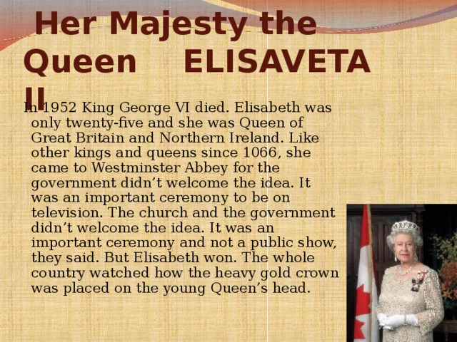 Her Majesty the Queen  ELISAVETA II  In 1952 King George VI died. Elisabeth was only twenty-five and she was Queen of Great Britain and Northern Ireland. Like other kings and queens since 1066, she came to Westminster Abbey for the government didn’t welcome the idea. It was an important ceremony to be on television. The church and the government didn’t welcome the idea. It was an important ceremony and not a public show, they said. But Elisabeth won. The whole country watched how the heavy gold crown was placed on the young Queen’s head.  