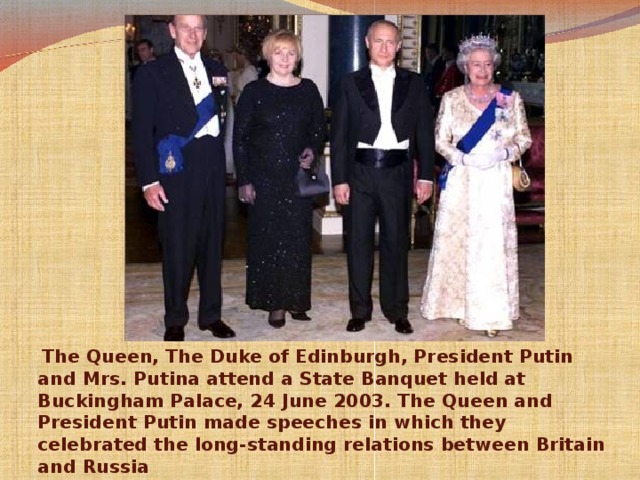 The Queen, The Duke of Edinburgh, President Putin and Mrs. Putina attend a State Banquet held at Buckingham Palace, 24 June 2003. The Queen and President Putin made speeches in which they celebrated the long-standing relations between Britain and Russia