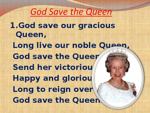 1. God save our gracious Queen,  Long live our noble Queen,  God save the Queen:  Send her victorious,  Happy and glorious,  Long to reign over us:  God save the Queen.