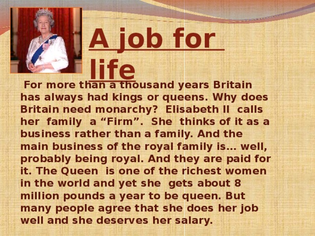 . A job for  life  For more than a thousand years Britain has always had kings or queens. Why does Britain need monarchy? Elisabeth II calls her family  a “Firm”.  She thinks of it as a business rather than a family. And the main business of the royal family is… well, probably being royal. And they are paid for it. The Queen is one of the richest women in the world and yet she gets about 8 million pounds a year to be queen. But many people agree that she does her job well and she deserves her salary.