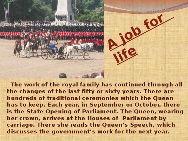 A job for  life  The work of the royal family has continued through all the changes of the last fifty or sixty years. There are hundreds of traditional ceremonies which the Queen has to keep. Each year, in September or October, there is the State Opening of Parliament. The Queen, wearing her crown, arrives at the Houses of  Parliament by carriage. There she reads the Queen’s Speech, which discusses the government’s work for the next year.