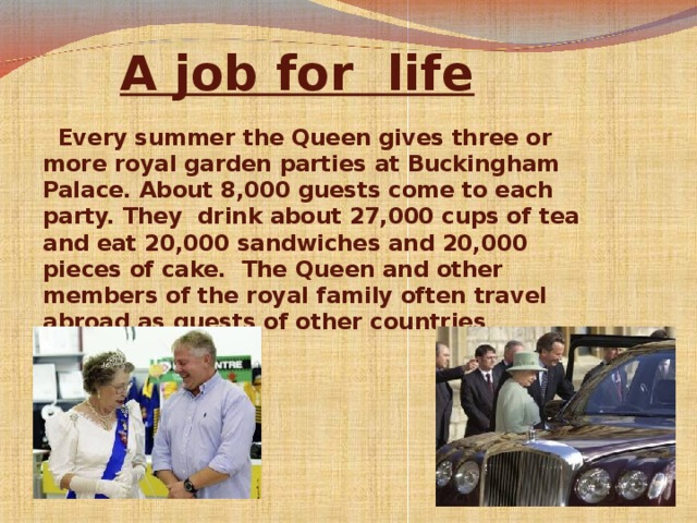 A job for  life    Every summer the Queen gives three or more royal garden parties at Buckingham Palace. About 8,000 guests come to each party. They drink about 27,000 cups of tea and eat 20,000 sandwiches and 20,000 pieces of cake. The Queen and other members of the royal family often travel abroad as guests of other countries