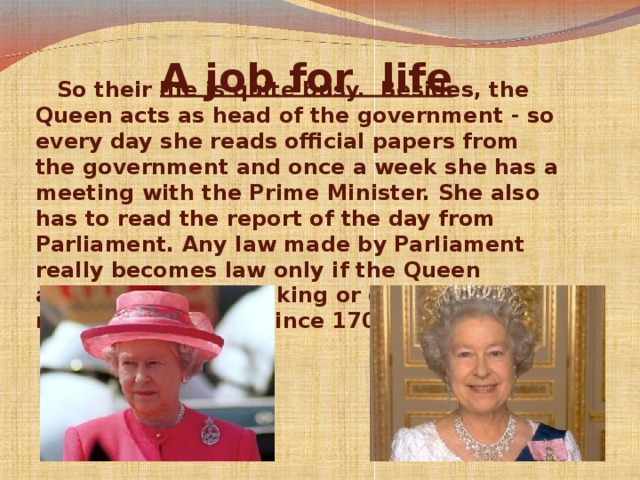 A job for  life    So their life is quite busy. Besides, the Queen acts as head of the government - so every day she reads official papers from the government and once a week she has a meeting with the Prime Minister. She also has to read the report of the day from Parliament. Any law made by Parliament really becomes law only if the Queen agrees to it. But no king or queen has refused a new law since 1701!