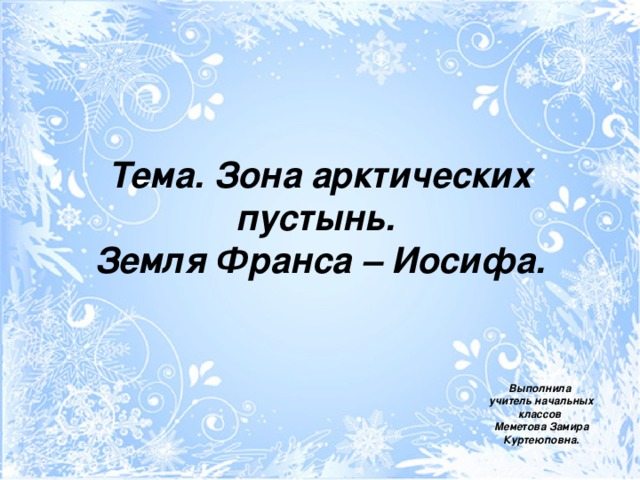 Тема. Зона арктических пустынь.  Земля Франса – Иосифа. Выполнила  учитель начальных классов  Меметова Замира Куртеюповна.