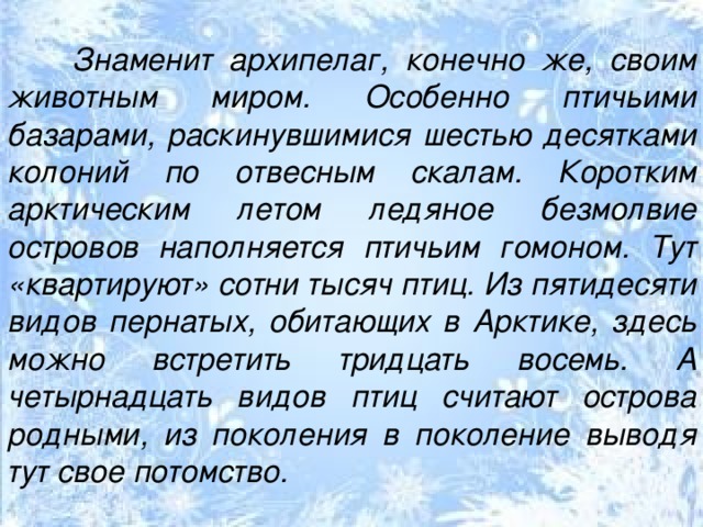 Знаменит архипелаг, конечно же, своим животным миром. Особенно птичьими базарами, раскинувшимися шестью десятками колоний по отвесным скалам. Коротким арктическим летом ледяное безмолвие островов наполняется птичьим гомоном. Тут «квартируют» сотни тысяч птиц. Из пятидесяти видов пернатых, обитающих в Арктике, здесь можно встретить тридцать восемь. А четырнадцать видов птиц считают острова родными, из поколения в поколение выводя тут свое потомство. 