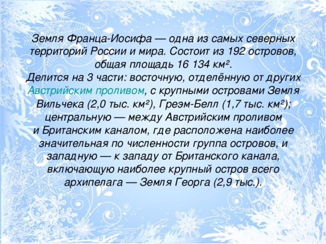 Земля Франца-Иосифа — одна из самых северных территорий России и мира. Состоит из 192 островов, общая площадь 16 134 км².  Делится на 3 части: восточную, отделённую от других  Австрийским проливом , с крупными островами Земля Вильчека (2,0 тыс. км²), Греэм-Белл (1,7 тыс. км²); центральную — между Австрийским проливом и Британским каналом, где расположена наиболее значительная по численности группа островов, и западную — к западу от Британского канала, включающую наиболее крупный остров всего архипелага — Земля Георга (2,9 тыс.).