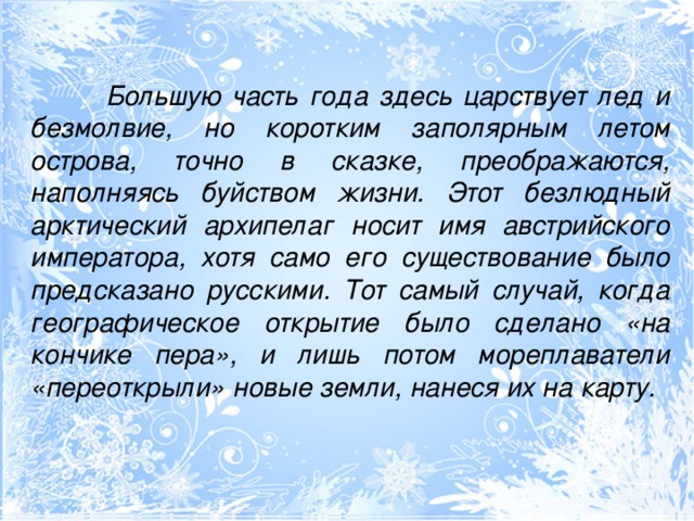 Большую часть года здесь царствует лед и безмолвие, но коротким заполярным летом острова, точно в сказке, преображаются, наполняясь буйством жизни. Этот безлюдный арктический архипелаг носит имя австрийского императора, хотя само его существование было предсказано русскими. Тот самый случай, когда географическое открытие было сделано «на кончике пера», и лишь потом мореплаватели «переоткрыли» новые земли, нанеся их на  карту.