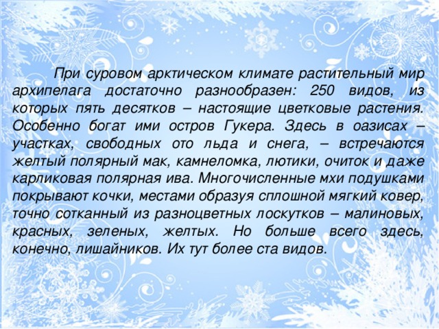 При суровом арктическом климате растительный мир архипелага достаточно разнообразен: 250 видов, из которых пять десятков – настоящие цветковые растения. Особенно богат ими остров Гукера. Здесь в оазисах – участках, свободных ото льда и снега, – встречаются желтый полярный мак, камнеломка, лютики, очиток и даже карликовая полярная ива. Многочисленные мхи подушками покрывают кочки, местами образуя сплошной мягкий ковер, точно сотканный из разноцветных лоскутков – малиновых, красных, зеленых, желтых. Но больше всего здесь, конечно, лишайников. Их тут более ста видов.