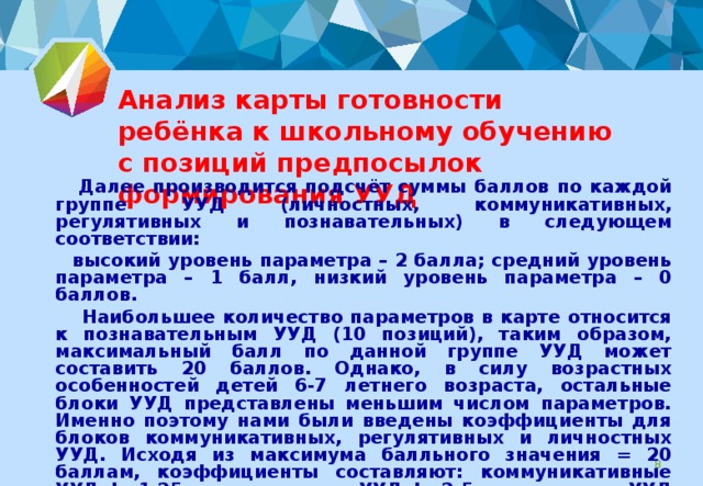 Анализ карты готовности ребёнка к школьному обучению с позиций предпосылок формирования УУД  Далее производится подсчёт суммы баллов по каждой группе УУД (личностных, коммуникативных, регулятивных и познавательных) в следующем соответствии:  высокий уровень параметра – 2 балла; средний уровень параметра – 1 балл, низкий уровень параметра – 0 баллов.  Наибольшее количество параметров в карте относится к познавательным УУД (10 позиций), таким образом, максимальный балл по данной группе УУД может составить 20 баллов. Однако, в силу возрастных особенностей детей 6-7 летнего возраста, остальные блоки УУД представлены меньшим числом параметров. Именно поэтому нами были введены коэффициенты для блоков коммуникативных, регулятивных и личностных УУД. Исходя из максимума балльного значения = 20 баллам, коэффициенты составляют: коммуникативные УУД k=1,25 ; регулятивные УУД k= 2 ,5 ; личностные УУД k= 5.  Результаты фиксируются в таблице (см. следующий слайд)