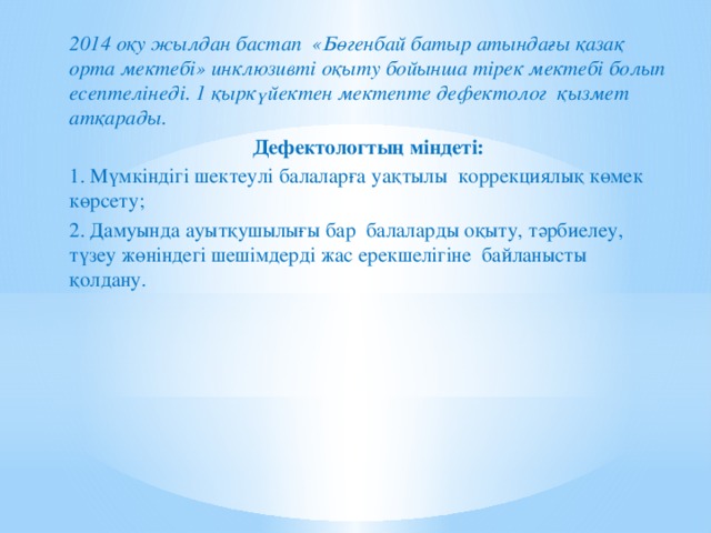 2014 оқу жылдан бастап «Бөгенбай батыр атындағы қазақ орта мектебі» инклюзивті оқыту бойынша тірек мектебі болып есептелінеді. 1 қыркүйектен мектепте дефектолог қызмет атқарады. Дефектологтың міндеті: 1. Мүмкіндігі шектеулі балаларға уақтылы коррекциялық көмек көрсету; 2. Дамуында ауытқушылығы бар  балаларды оқыту, тәрбиелеу, түзеу жөніндегі шешімдерді жас ерекшелігіне  байланысты қолдану.  