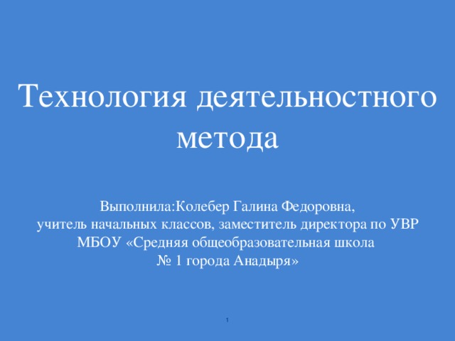 Технология деятельностного метода   Выполнила:Колебер Галина Федоровна,  учитель начальных классов, заместитель директора по УВР  МБОУ «Средняя общеобразовательная школа  № 1 города Анадыря»