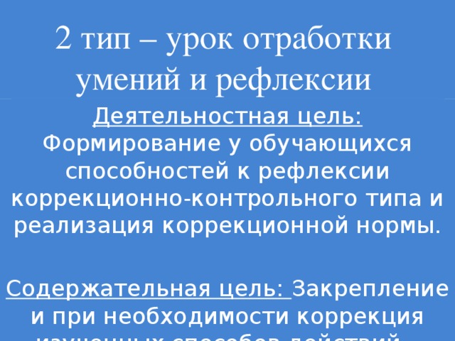 2 тип – урок отработки умений и рефлексии Деятельностная цель: Формирование у обучающихся способностей к рефлексии коррекционно-контрольного типа и реализация коррекционной нормы. Содержательная цель: Закрепление и при необходимости коррекция изученных способов действий – понятий, алгоритмов .