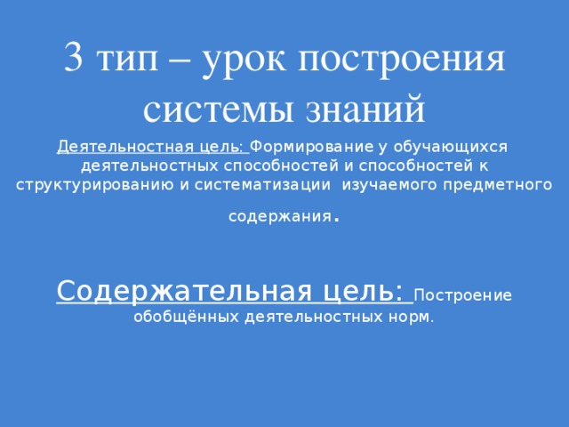 3 тип – урок построения системы знаний Деятельностная цель: Формирование у обучающихся деятельностных способностей и способностей к структурированию и систематизации изучаемого предметного содержания . Содержательная цель: Построение обобщённых деятельностных норм.