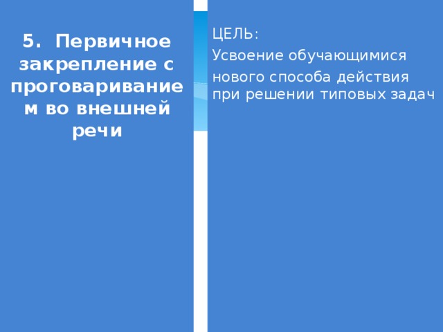 5. Первичное закрепление с проговариванием во внешней речи ЦЕЛЬ: Усвоение обучающимися нового способа действия при решении типовых задач