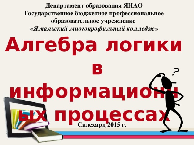 Департамент образования ЯНАО  Государственное бюджетное профессиональное образовательное учреждение  « Ямальский многопрофильный колледж »  Алгебра логики  в информационных процессах Салехард 2015 г .