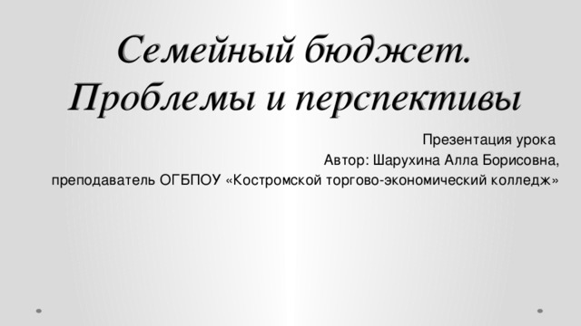 Семейный бюджет.  Проблемы и перспективы Презентация урока Автор: Шарухина Алла Борисовна,  преподаватель ОГБПОУ «Костромской торгово-экономический колледж»