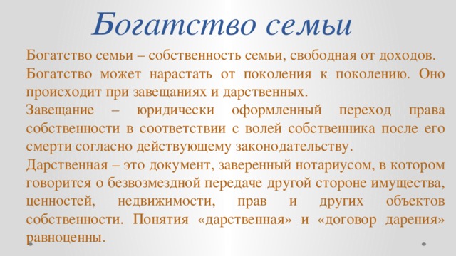 Богатство семьи Богатство семьи – собственность семьи, свободная от доходов. Богатство может нарастать от поколения к поколению. Оно происходит при завещаниях и дарственных. Завещание – юридически оформленный переход права собственности в соответствии с волей собственника после его смерти согласно действующему законодательству. Дарственная – это документ, заверенный нотариусом, в котором говорится о безвозмездной передаче другой стороне имущества, ценностей, недвижимости, прав и других объектов собственности. Понятия «дарственная» и «договор дарения» равноценны.