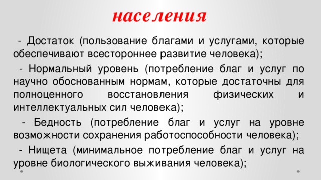 Статистика доходов населения  - Достаток (пользование благами и услугами, которые обеспечивают всестороннее развитие человека);  - Нормальный уровень (потребление благ и услуг по научно обоснованным нормам, которые достаточны для полноценного восстановления физических и интеллектуальных сил человека);  - Бедность (потребление благ и услуг на уровне возможности сохранения работоспособности человека);  - Нищета (минимальное потребление благ и услуг на уровне биологического выживания человека);