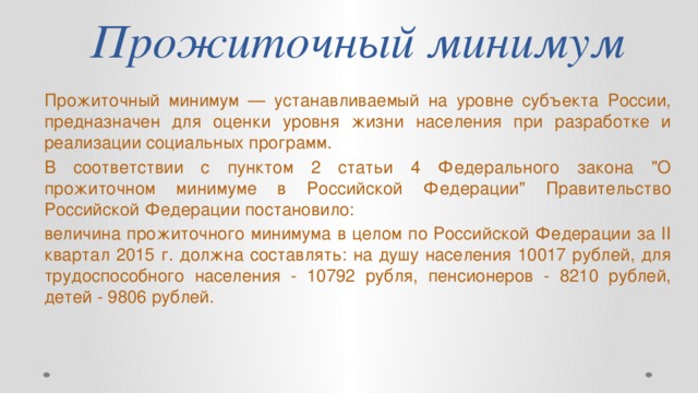 Прожиточный минимум Прожиточный минимум — устанавливаемый на уровне субъекта России, предназначен для оценки уровня жизни населения при разработке и реализации социальных программ. В соответствии с пунктом 2 статьи 4 Федерального закона 