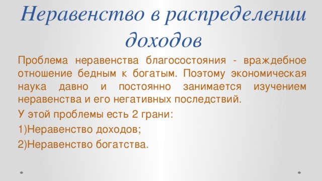 Неравенство в распределении доходов Проблема неравенства благосостояния - враждебное отношение бедным к богатым. Поэтому экономическая наука давно и постоянно занимается изучением неравенства и его негативных последствий. У этой проблемы есть 2 грани: 1)Неравенство доходов; 2)Неравенство богатства.