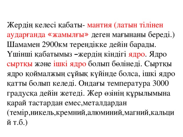 Жердің келесі қабаты- мантия (латын тілінен аударғанда « жамылғы » деген мағынаны береді.) Шамамен 2900км тереңдікке дейін барады. Үшінші қабатымыз – жердің кіндігі ядро . Ядро сыртқы және ішкі ядро болып бөлінеді. Сыртқы ядро қоймалжың сұйық күйінде болса, ішкі ядро қатты болып келеді. Ондағы температура 3000 градусқа дейін жетеді. Жер өзінің құрылымына қарай тастардан емес,металдардан (темір,никель,кремний,алюминий,магний,кальций т.б.)