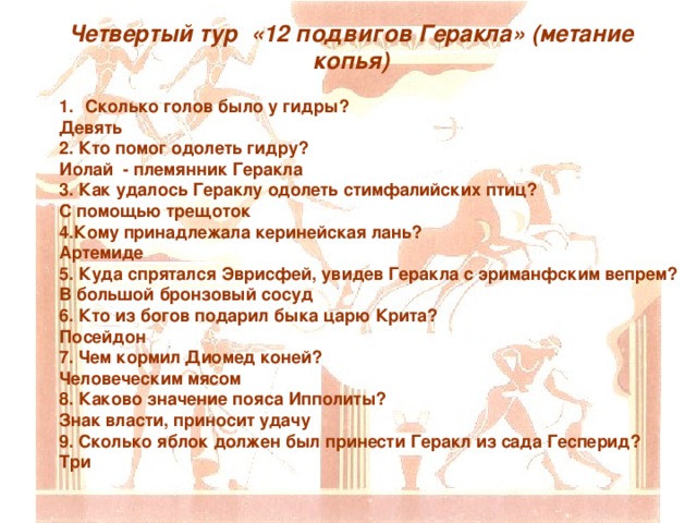 Четвертый тур «12 подвигов Геракла» (метание копья) Сколько голов было у гидры? Девять 2. Кто помог одолеть гидру? Иолай - племянник Геракла 3. Как удалось Гераклу одолеть стимфалийских птиц? С помощью трещоток 4.Кому принадлежала керинейская лань? Артемиде 5. Куда спрятался Эврисфей, увидев Геракла с эриманфским вепрем? В большой бронзовый сосуд 6. Кто из богов подарил быка царю Крита? Посейдон 7. Чем кормил Диомед коней? Человеческим мясом 8. Каково значение пояса Ипполиты? Знак власти, приносит удачу 9. Сколько яблок должен был принести Геракл из сада Гесперид? Три