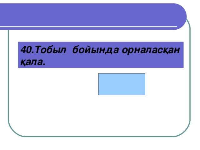 Қостанай  40.Тобыл бойында орналасқан қала.