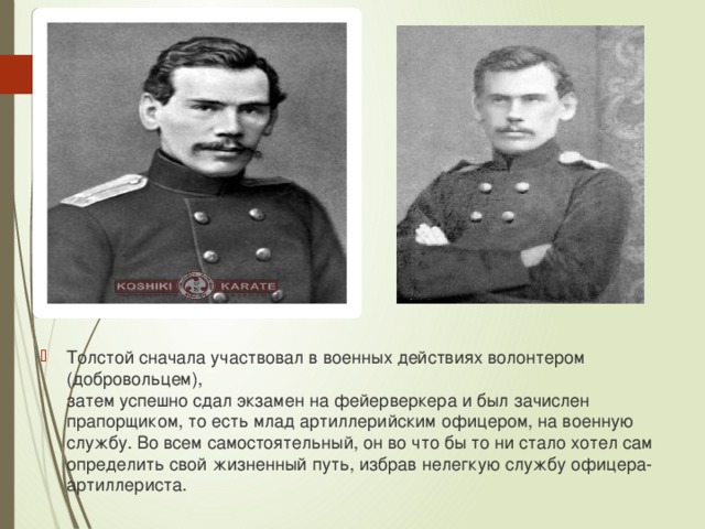 Толстой сначала участвовал в военных действиях волонтером (добровольцем),  затем успешно сдал экзамен на фейерверкера и был зачислен прапорщиком, то есть млад артиллерийским офицером, на военную службу. Во всем самостоятельный, он во что бы то ни стало хотел сам определить свой жизненный путь, избрав нелегкую службу офицера-артиллериста.