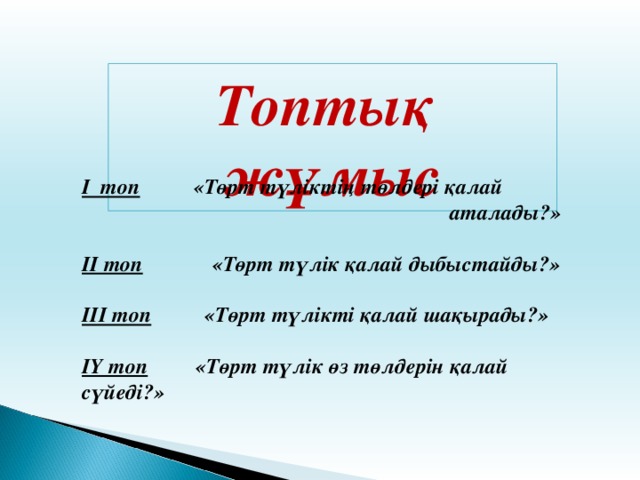 Топтық жұмыс І топ «Төрт түліктің төлдері қалай  аталады?»  ІІ топ «Төрт түлік қалай дыбыстайды?»  ІІІ топ «Төрт түлікті қалай шақырады?»  ІҮ топ «Төрт түлік өз төлдерін қалай сүйеді?»