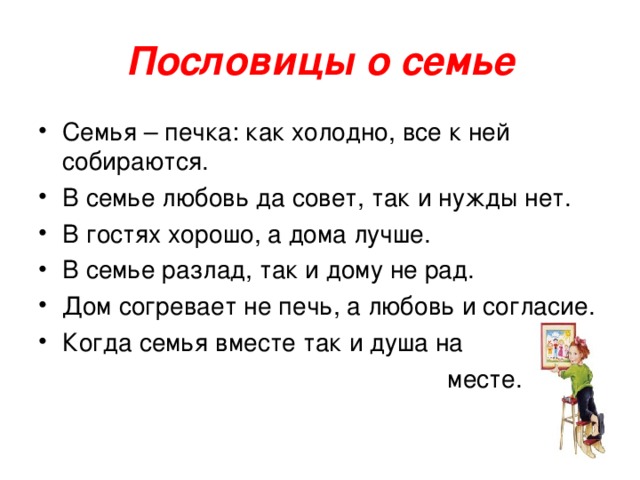 Пословицы о семье Семья – печка: как холодно, все к ней собираются. В семье любовь да совет, так и нужды нет. В гостях хорошо, а дома лучше. В семье разлад, так и дому не рад. Дом согревает не печь, а любовь и согласие. Когда семья вместе так и душа на  месте.