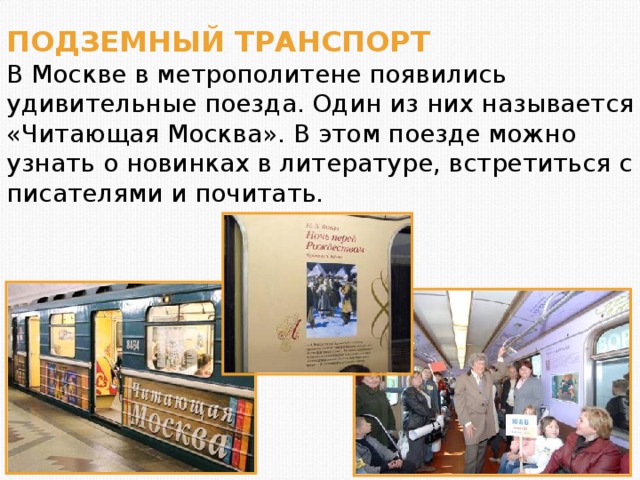 ПОДЗЕМНЫЙ ТРАНСПОРТ В Москве в метрополитене появились удивительные поезда. Один из них называется «Читающая Москва». В этом поезде можно узнать о новинках в литературе, встретиться с писателями и почитать.