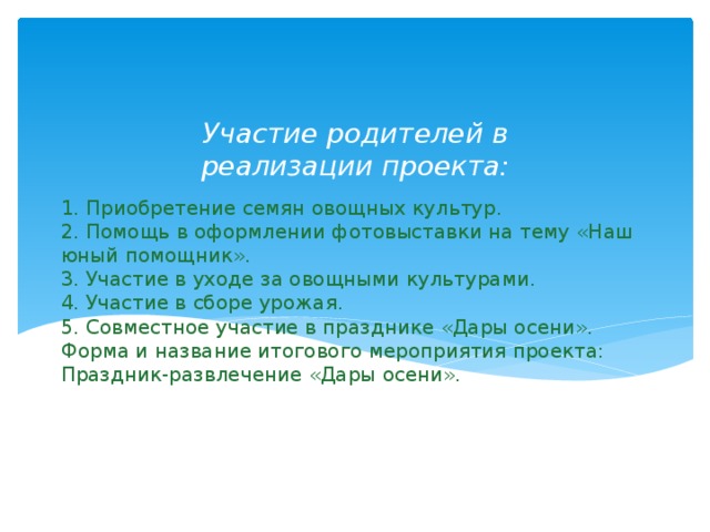 Участие родителей в реализации проекта: 1. Приобретение семян овощных культур.  2. Помощь в оформлении фотовыставки на тему «Наш юный помощник».  3. Участие в уходе за овощными культурами.  4. Участие в сборе урожая.  5. Совместное участие в празднике «Дары осени».  Форма и название итогового мероприятия проекта:  Праздник-развлечение «Дары осени».