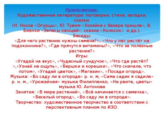 Приложение.  Художественная литература: поговорки, стихи, загадки, сказки.  (Н. Носов «Огурцы», Ю. Тувим «Хозяйка с базара пришла», В. Бианки «Запасы овощей», сказка «Колосок» и др.).  Беседы:  «Для чего растению нужны семена?», «Что у нас растёт на подоконнике?», «Где прячутся витамины?», «Что за полезные растения?»  Игры:  «Угадай на вкус», «Чудесный сундучок», «Что где растёт? »,«Узнай на ощупь», «Вершки и корешки», «Что сначала, что потом», «Угадай цветок», «Магазин», «Посади огород».  Музыка: «Во саду ли в огороде» р. н. м, «Сама садик я садила» р. н. м., «Урожайная» музыка Филиппенко, «Не рвите, цветы» музыка Ю. Антонова  Занятия: «В мире растений», «Всё начинается с семечка», «Веселый огород», «Во саду ли в огороде».  Творчество: художественное творчество в соответствии с перспективным планом по ИЗО.