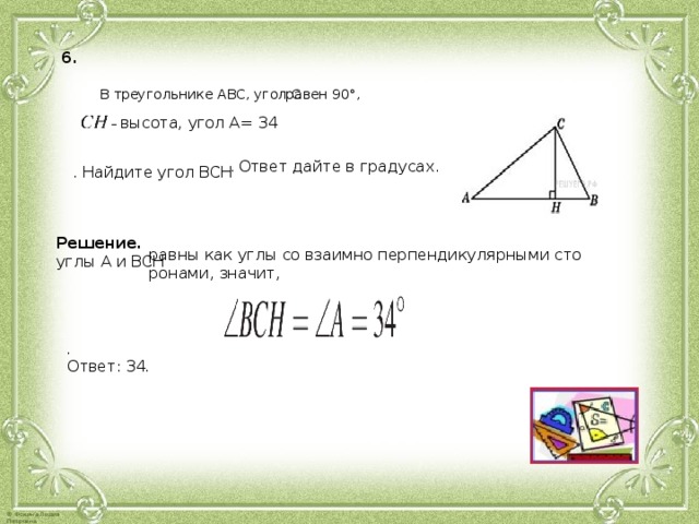 6.  В тре­уголь­ни­ке АВС, угол С равен 90°, – вы­со­та, угол А= 34 . Ответ дайте в гра­ду­сах. . Най­ди­те угол ВСН Ре­ше­ние. углы А и ВСН равны как углы со вза­им­но пер­пен­ди­ку­ляр­ны­ми сто­ро­на­ми, зна­чит,   . Ответ: 34 .