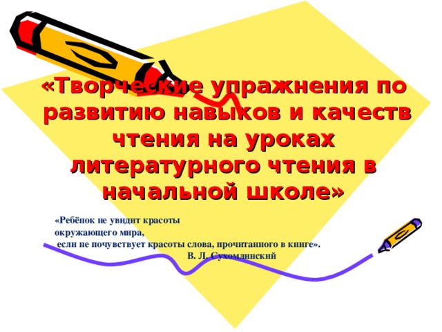 «Творческие упражнения по  развитию навыков и качеств чтения на уроках литературного чтения в начальной школе» «Ребёнок не увидит красоты  окружающего мира,  если не почувствует красоты слова, прочитанного в книге».   В. Л. Сухомлинский