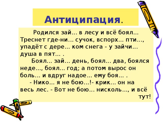 Антиципация .  Родился зай... в лесу и всё боял... Треснет где-ни... сучок, вспорх... пти..., упадёт с дере... ком снега - у зайчи... душа в пят... .  Боял... зай... день, боял... два, боялся неде..., боял... год; а потом вырос он боль... и вдруг надое... ему боя... .  - Нико... я не бою...!- крик... он на весь лес. - Вот не бою... нисколь..., и всё  тут!