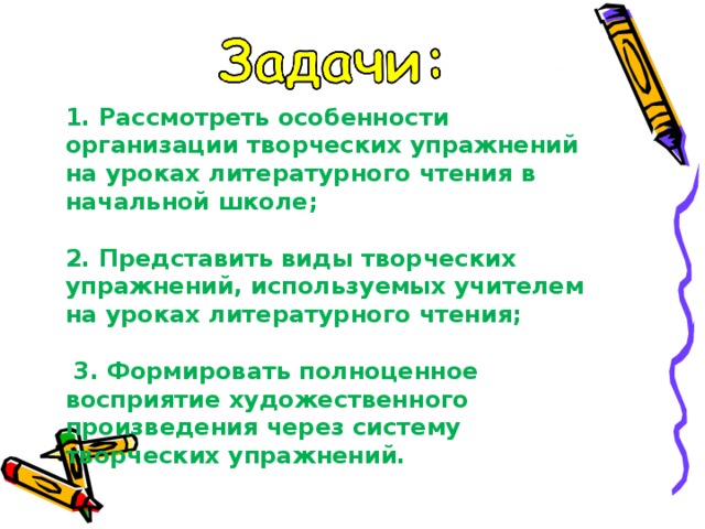 1. Рассмотреть особенности организации творческих упражнений на уроках литературного чтения в начальной школе;   2. Представить виды творческих упражнений, используемых учителем на уроках литературного чтения;     3. Формировать полноценное восприятие художественного произведения через систему творческих упражнений.