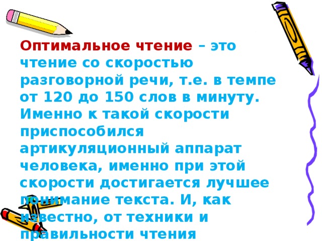 Оптимальное чтение – это чтение со скоростью разговорной речи, т.е. в темпе от 120 до 150 слов в минуту. Именно к такой скорости приспособился артикуляционный аппарат человека, именно при этой скорости достигается лучшее понимание текста. И, как известно, от техники и правильности чтения  зависит и грамотность письма .