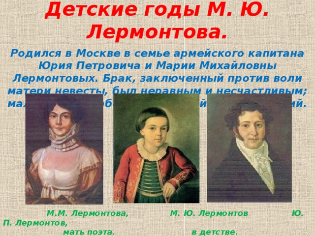 Детские годы М. Ю. Лермонтова.   Родился в Москве в семье армейского капитана Юрия Петровича и Марии Михайловны Лермонтовых. Брак, заключенный против воли матери невесты, был неравным и несчастливым; мальчик рос в обстановке семейных несогласий.  М.М. Лермонтова, М. Ю. Лермонтов Ю. П. Лермонтов,  мать поэта. в детстве. отец поэта.