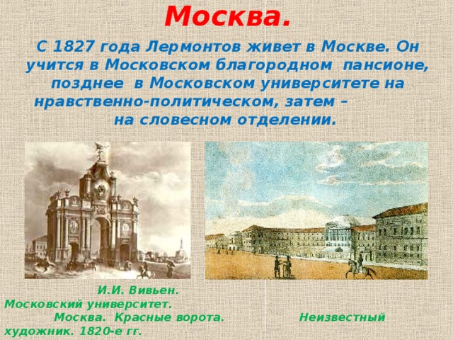 Москва.   С 1827 года Лермонтов живет в Москве. Он учится в Московском благородном пансионе, позднее в Московском университете на нравственно-политическом, затем – на словесном отделении.     И.И. Вивьен. Московский университет.  Москва. Красные ворота. Неизвестный художник. 1820-е гг.