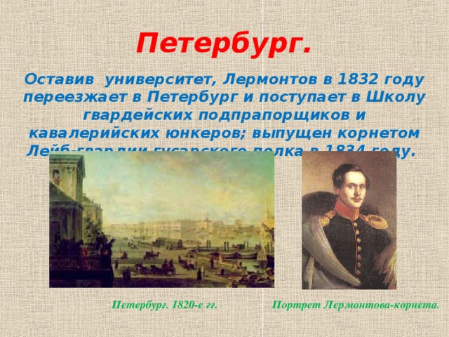 Петербург.   Оставив университет, Лермонтов в 1832 году переезжает в Петербург и поступает в Школу гвардейских подпрапорщиков и кавалерийских юнкеров; выпущен корнетом Лейб-гвардии гусарского полка в 1834 году.  Петербург. 1820-е гг. Портрет Лермонтова-корнета.