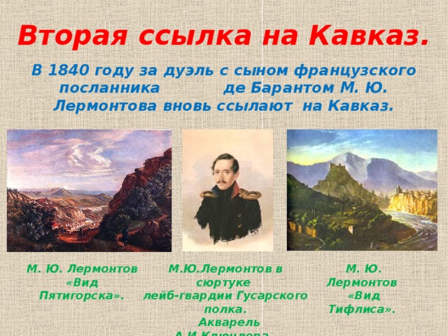 Вторая ссылка на Кавказ.   В 1840 году за дуэль с сыном французского посланника де Барантом М. Ю. Лермонтова вновь ссылают на Кавказ. М. Ю. Лермонтов «Вид Пятигорска». М.Ю.Лермонтов в сюртуке лейб-гвардии Гусарского полка.  Акварель А.И.Клюндера. М. Ю. Лермонтов «Вид Тифлиса».