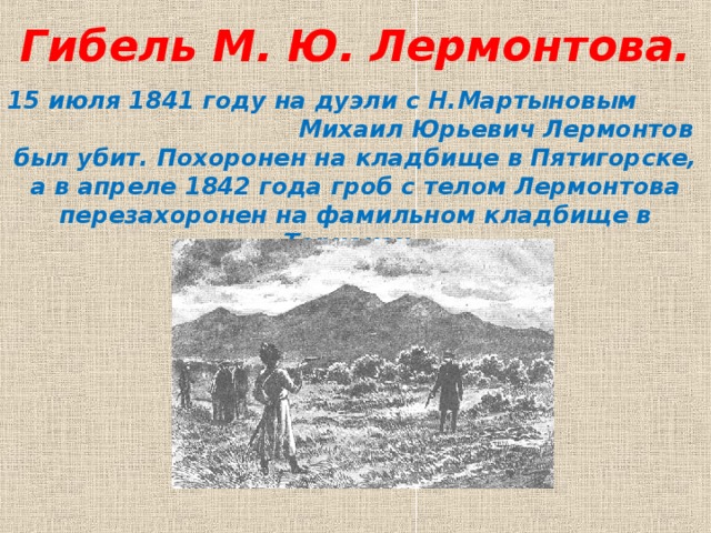 Гибель М. Ю. Лермонтова.   15 июля 1841 году на дуэли с Н.Мартыновым Михаил Юрьевич Лермонтов был убит. Похоронен на кладбище в Пятигорске, а в апреле 1842 года гроб с телом Лермонтова перезахоронен на фамильном кладбище в Тарханах.